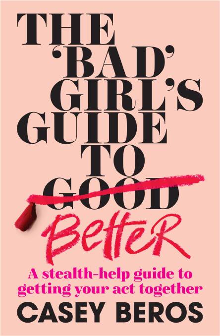 The 'Bad' Girl's Guide to Better: A stealth-help guide to getting your act together, by Casey Beros. Murdoch Books. $32.99.